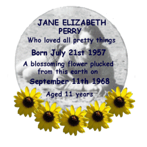 Jane Elizabeth Perry,
Who loved all pretty things.
Born July 21st 1957.
A blossoming flower plucked from this earth on September 11th 1968.
Aged 11 years